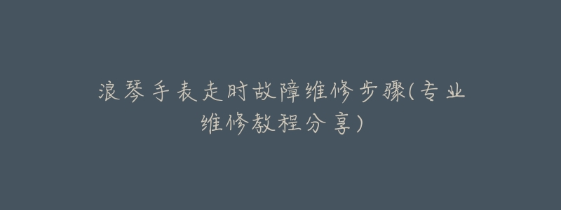 浪琴手表走時(shí)故障維修步驟(專業(yè)維修教程分享)