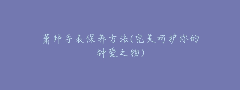 蕭邦手表保養(yǎng)方法(完美呵護(hù)你的鐘愛之物)