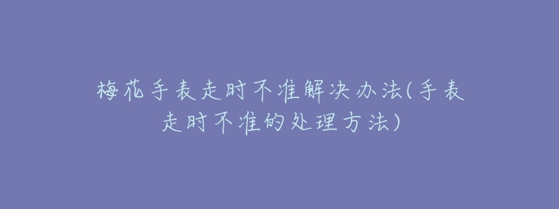 梅花手表走時(shí)不準(zhǔn)解決辦法(手表走時(shí)不準(zhǔn)的處理方法)