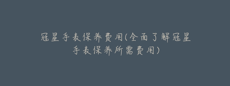 冠星手表保養(yǎng)費(fèi)用(全面了解冠星手表保養(yǎng)所需費(fèi)用)