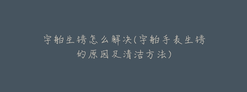 宇舶生銹怎么解決(宇舶手表生銹的原因及清潔方法)