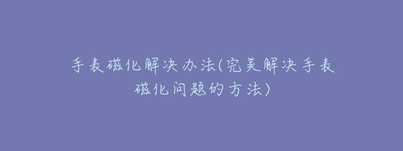 手表磁化解決辦法(完美解決手表磁化問題的方法)