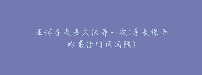 亞諾手表多久保養(yǎng)一次(手表保養(yǎng)的最佳時間間隔)