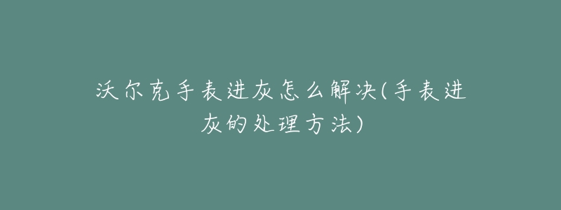 沃爾克手表進灰怎么解決(手表進灰的處理方法)