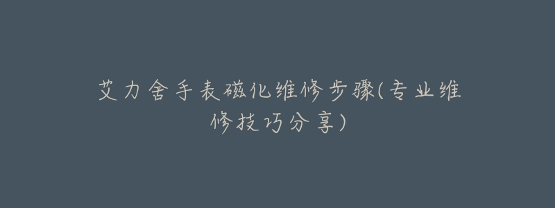 艾力舍手表磁化維修步驟(專業(yè)維修技巧分享)