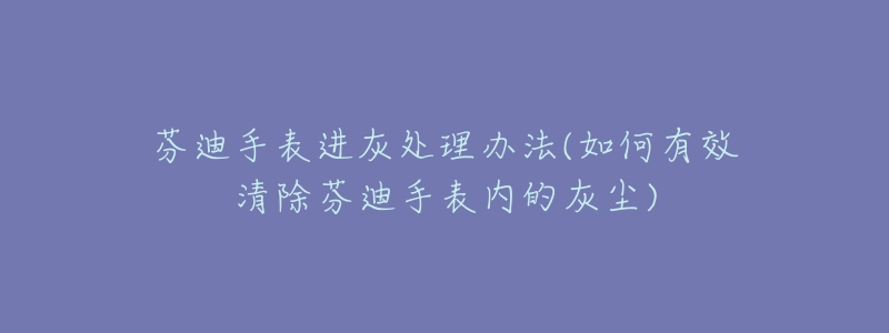 芬迪手表進(jìn)灰處理辦法(如何有效清除芬迪手表內(nèi)的灰塵)