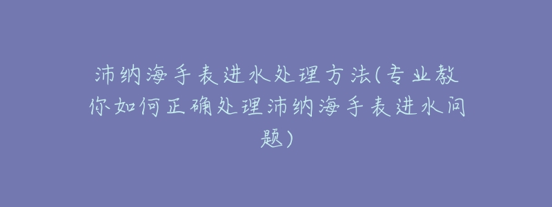 沛納海手表進(jìn)水處理方法(專業(yè)教你如何正確處理沛納海手表進(jìn)水問題)