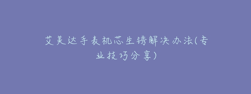 艾美達手表機芯生銹解決辦法(專業(yè)技巧分享)