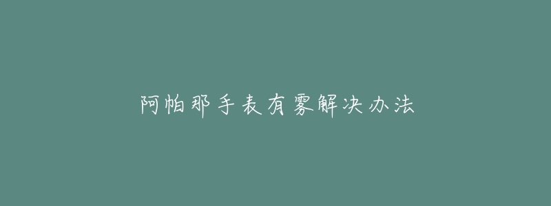 阿帕那手表有霧解決辦法