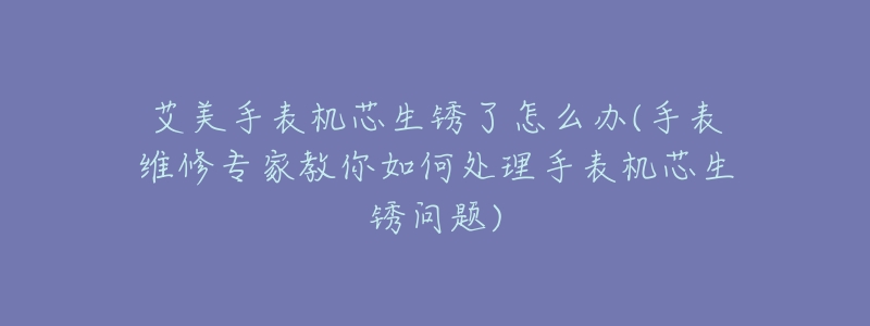 艾美手表機(jī)芯生銹了怎么辦(手表維修專家教你如何處理手表機(jī)芯生銹問(wèn)題)