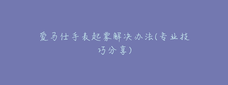 愛馬仕手表起霧解決辦法(專業(yè)技巧分享)