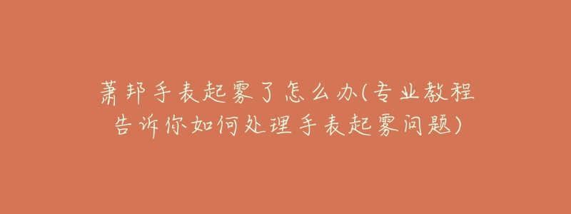 蕭邦手表起霧了怎么辦(專業(yè)教程告訴你如何處理手表起霧問題)