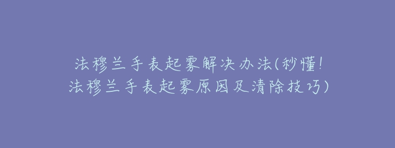 法穆蘭手表起霧解決辦法(秒懂！法穆蘭手表起霧原因及清除技巧)