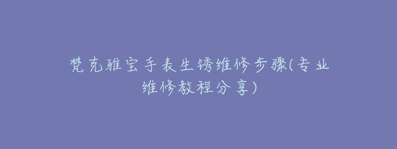 梵克雅寶手表生銹維修步驟(專(zhuān)業(yè)維修教程分享)