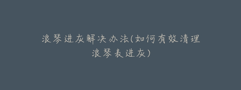 浪琴進(jìn)灰解決辦法(如何有效清理浪琴表進(jìn)灰)