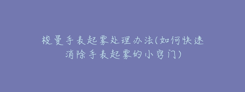 梭曼手表起霧處理辦法(如何快速消除手表起霧的小竅門)