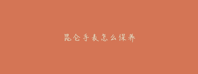 昆侖手表怎么保養(yǎng)