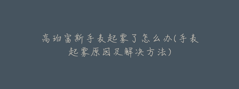 高珀富斯手表起霧了怎么辦(手表起霧原因及解決方法)