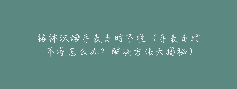 格林漢姆手表走時不準(zhǔn)（手表走時不準(zhǔn)怎么辦？解決方法大揭秘）