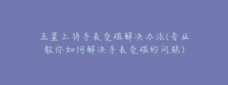 五星上將手表受磁解決辦法(專業(yè)教你如何解決手表受磁的問題)