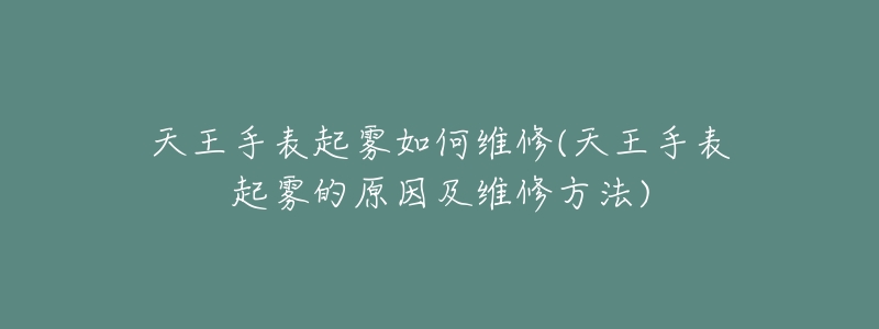 天王手表起霧如何維修(天王手表起霧的原因及維修方法)