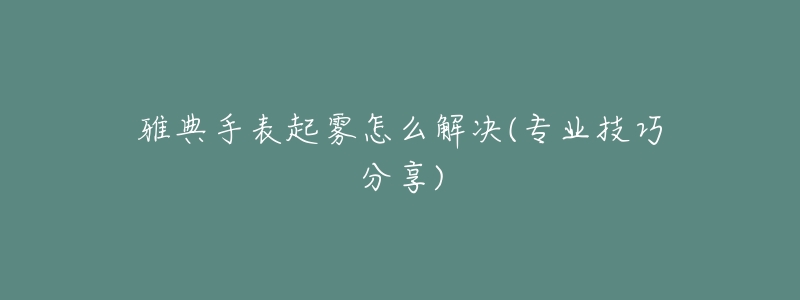 雅典手表起霧怎么解決(專業(yè)技巧分享)