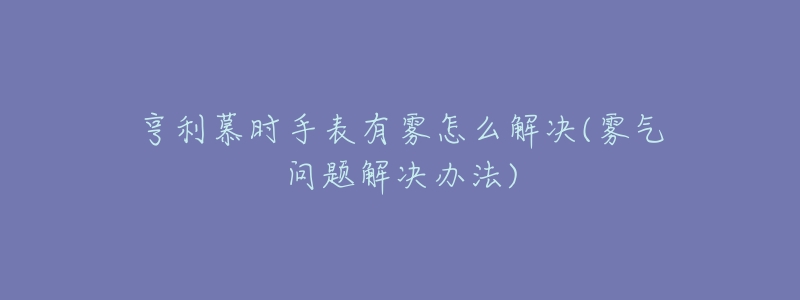 亨利慕時手表有霧怎么解決(霧氣問題解決辦法)