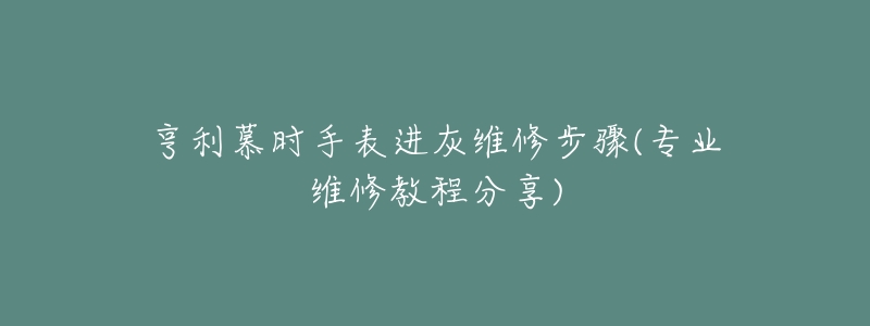 亨利慕時(shí)手表進(jìn)灰維修步驟(專業(yè)維修教程分享)