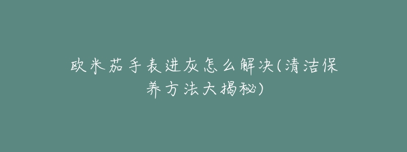 歐米茄手表進(jìn)灰怎么解決(清潔保養(yǎng)方法大揭秘)