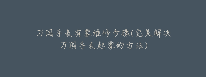 萬國手表有霧維修步驟(完美解決萬國手表起霧的方法)