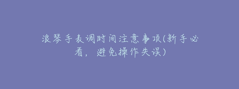 浪琴手表調時間注意事項(新手必看，避免操作失誤)