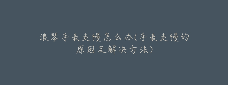 浪琴手表走慢怎么辦(手表走慢的原因及解決方法)