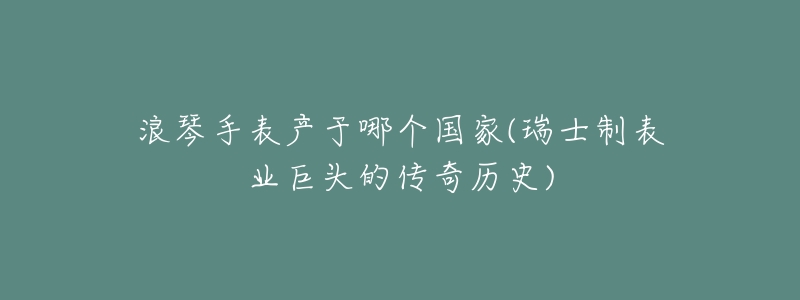 浪琴手表產(chǎn)于哪個國家(瑞士制表業(yè)巨頭的傳奇歷史)