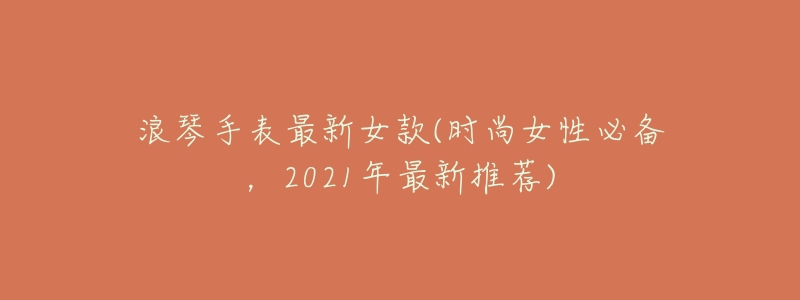 浪琴手表最新女款(時尚女性必備，2021年最新推薦)