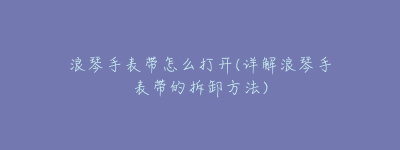 浪琴手表帶怎么打開(kāi)(詳解浪琴手表帶的拆卸方法)