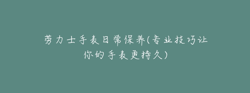 勞力士手表日常保養(yǎng)(專業(yè)技巧讓你的手表更持久)