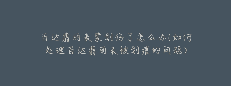 百達翡麗表蒙劃傷了怎么辦(如何處理百達翡麗表被劃痕的問題)