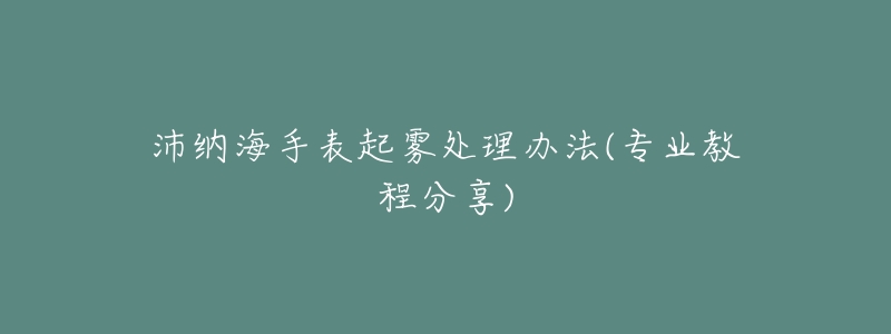 沛納海手表起霧處理辦法(專業(yè)教程分享)