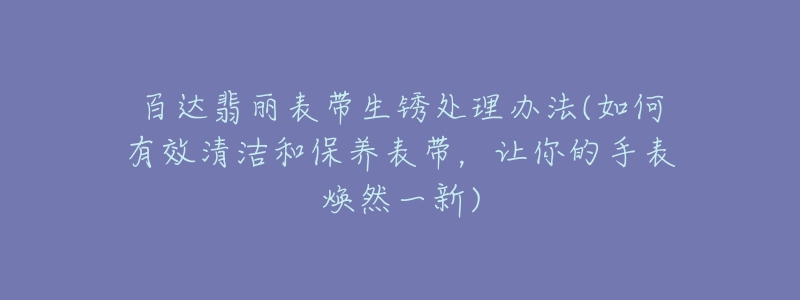 百達(dá)翡麗表帶生銹處理辦法(如何有效清潔和保養(yǎng)表帶，讓你的手表煥然一新)