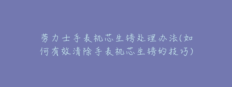 勞力士手表機芯生銹處理辦法(如何有效清除手表機芯生銹的技巧)