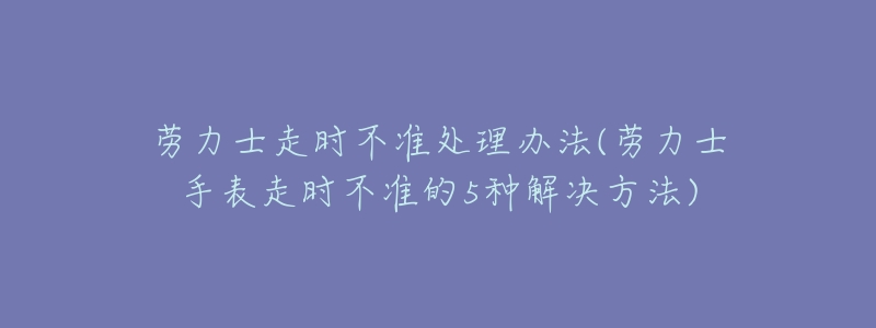 勞力士走時(shí)不準(zhǔn)處理辦法(勞力士手表走時(shí)不準(zhǔn)的5種解決方法)