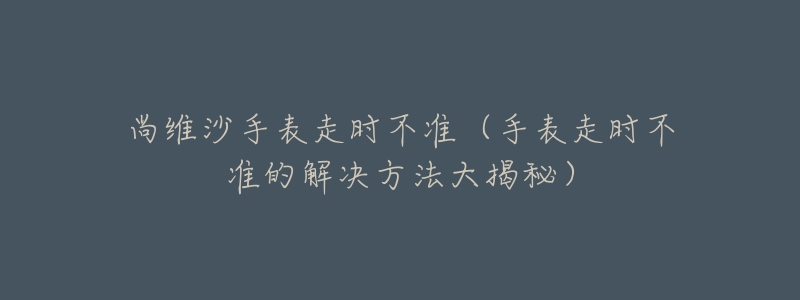 尚維沙手表走時不準(zhǔn)（手表走時不準(zhǔn)的解決方法大揭秘）