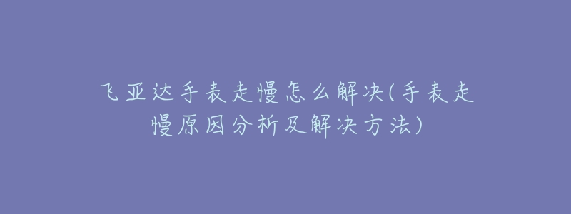 飛亞達(dá)手表走慢怎么解決(手表走慢原因分析及解決方法)