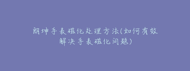 朗坤手表磁化處理方法(如何有效解決手表磁化問題)