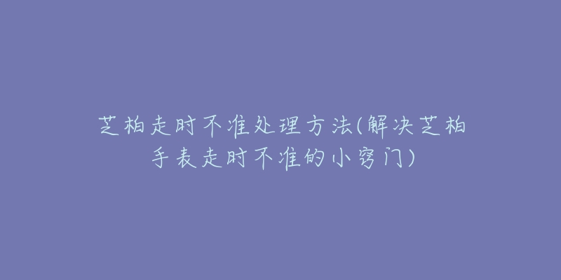 芝柏走時(shí)不準(zhǔn)處理方法(解決芝柏手表走時(shí)不準(zhǔn)的小竅門)