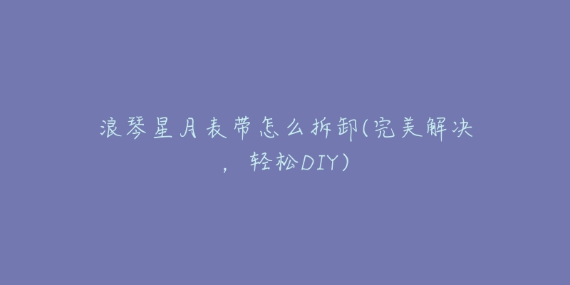 浪琴星月表帶怎么拆卸(完美解決，輕松DIY)