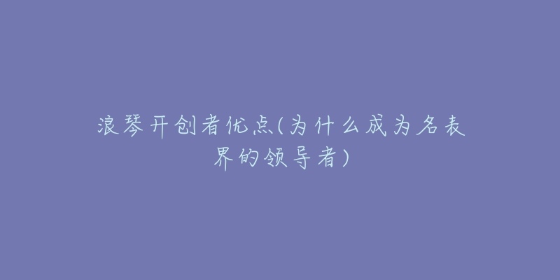 浪琴開創(chuàng)者優(yōu)點(為什么成為名表界的領導者)