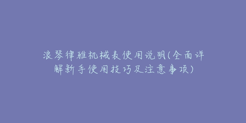 浪琴律雅機(jī)械表使用說(shuō)明(全面詳解新手使用技巧及注意事項(xiàng))