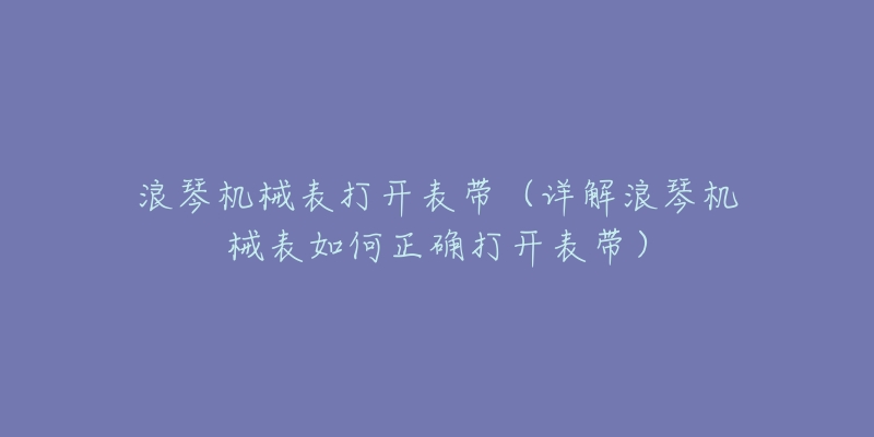 浪琴機(jī)械表打開表帶（詳解浪琴機(jī)械表如何正確打開表帶）