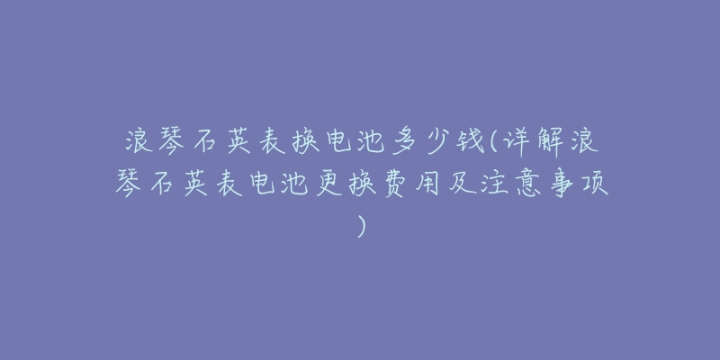 浪琴石英表換電池多少錢(詳解浪琴石英表電池更換費用及注意事項)